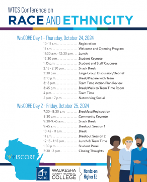 WisCORE Day 1 - Thursday, October 24, 2024 10 -11 a.m. . . . . . . . . . . . . . . . .Registration 11 a.m. . . . . . . . . . . . . . . . . . . .Welcome and Opening Program 11:30 a.m. - 12:30 p.m. . . .Lunch 12:30 p.m. . . . . . . . . . . . . . . .Student Keynote 1:15 p.m. . . . . . . . . . . . . . . . . .Student and Staff Caucuses 2:15 - 2:30 p.m. . . . . . . . . . .Snack Break 2:30 p.m. . . . . . . . . . . . . . . . .Large Group Discussion/Debrief 3:10 p.m. . . . . . . . . . . . . . . . . .Break/Prepare with Team 3:15 p.m. . . . . . . . . . . . . . . . . .Team Time Action Plan Review 3:45 p.m. . . . . . . . . . . . . . . . .Break/Walk to Team Time Room 4 p.m. . . . . . . . . . . . . . . . . . . . .Team Time 5 p.m. - 7 p.m. . . . . . . . . . . . .Networking Social WisCORE Day 2 - Friday, October 25, 2024 7:30 - 8:30 a.m. . . . . . . . . .Breakfast/Registration 8:30 a.m. . . . . . . . . . . . . . . . .Community Keynote 9:30-9:45 a.m. . . . . . . . . . . .Snack Break 9:45 a.m. . . . . . . . . . . . . . . . .Breakout Session 1 10:45 - 11 a.m. . . . . . . . . . . . .Break 11 a.m. . . . . . . . . . . . . . . . . . . .Breakout Session 2 12:15 - 1:15 p.m. . . . . . . . . . .Lunch & Team Time 1:30 p.m. . . . . . . . . . . . . . . . . .Student Panel 2:30 - 3 p.m. . . . . . . . . . . . . .Closing Thoughts